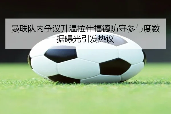 曼联队内争议升温拉什福德防守参与度数据曝光引发热议