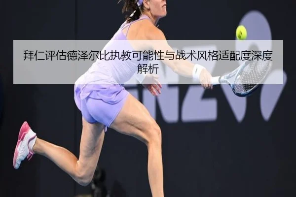 拜仁评估德泽尔比执教可能性与战术风格适配度深度解析