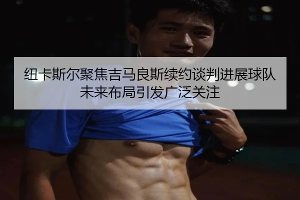 纽卡斯尔聚焦吉马良斯续约谈判进展球队未来布局引发广泛关注